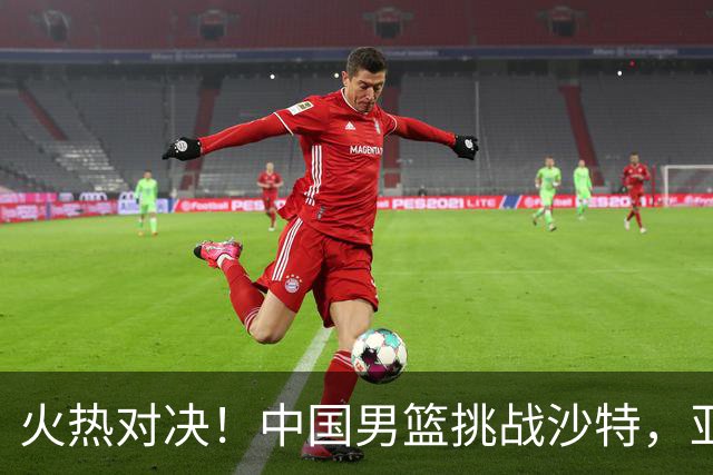 火热对决！中国男篮挑战沙特，亚运梦之路不容小觑